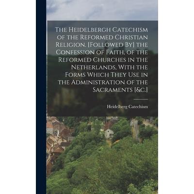 The Heidelbergh Catechism of the Reformed Christian Religion. [Followed By] the Confession of Faith, of the Reformed Churches in the Netherlands, With the Forms Which They Use in the Administration of