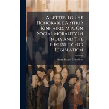 A Letter To The Honorable Arthur Kinnaird, M.p., On Social Morality In India And The Necessity For Legislation