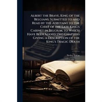Albert the Brave, King of the Belgians; Submitted to and Read by the Adjutant to the Chief of the Late King's Cabinet in Belgium, to Which Have Been Added two Chapters Giving a Description of the King