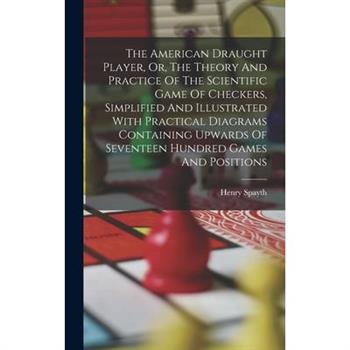 The American Draught Player, Or, The Theory And Practice Of The Scientific Game Of Checkers, Simplified And Illustrated With Practical Diagrams Containing Upwards Of Seventeen Hundred Games And Positi