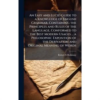 An Easy and Lucid Guide to a Knowledge of English Grammar, Containing the Principles and Rules of the Language, Conformed to the Best Modern Usages ... a Philosophic Exposition of the Derivation and O