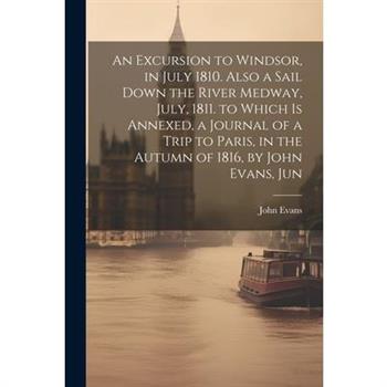 An Excursion to Windsor, in July 1810. Also a Sail Down the River Medway, July, 1811. to Which Is Annexed, a Journal of a Trip to Paris, in the Autumn of 1816, by John Evans, Jun