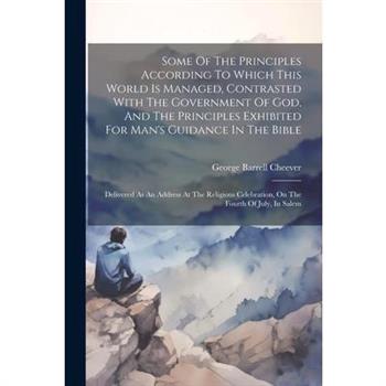 Some Of The Principles According To Which This World Is Managed, Contrasted With The Government Of God, And The Principles Exhibited For Man's Guidance In The Bible