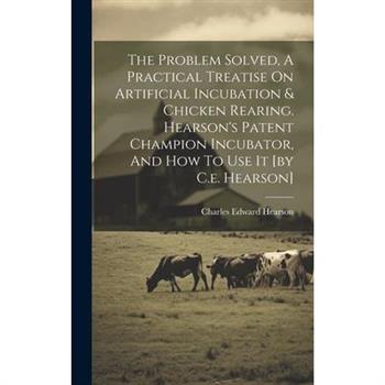The Problem Solved, A Practical Treatise On Artificial Incubation & Chicken Rearing. Hearson's Patent Champion Incubator, And How To Use It [by C.e. Hearson]