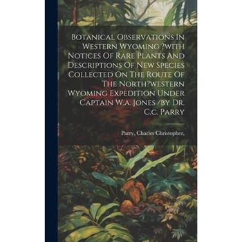 Botanical Observations In Western Wyoming ?with Notices Of Rare Plants And Descriptions Of New Species Collected On The Route Of The North?western Wyoming Expedition Under Captain W.a. Jones /by Dr. C