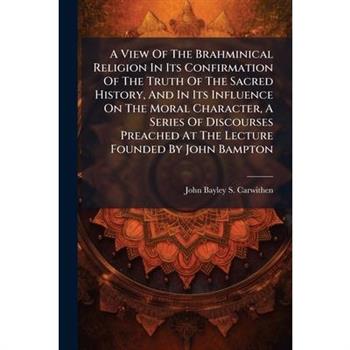A View Of The Brahminical Religion In Its Confirmation Of The Truth Of The Sacred History, And In Its Influence On The Moral Character, A Series Of Discourses Preached At The Lecture Founded By John B