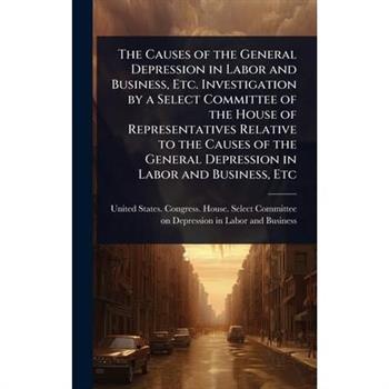 The Causes of the General Depression in Labor and Business, Etc. Investigation by a Select Committee of the House of Representatives Relative to the Causes of the General Depression in Labor and Busin