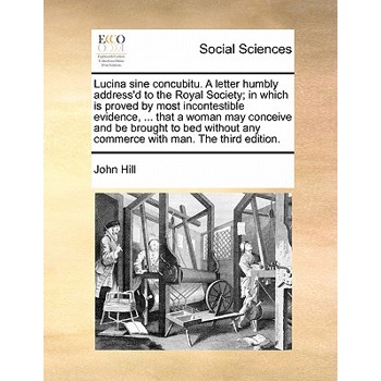 Lucina Sine Concubitu. a Letter Humbly Address’d to the Royal Society; In Which Is Proved by Most Incontestible Evidence, ... That a Woman May Conceive and Be Brought to Bed Without Any Commerce with 