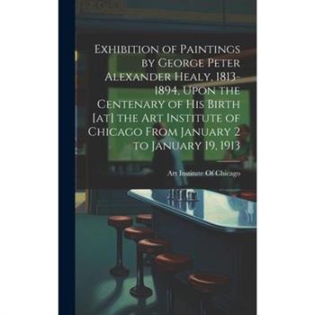 Exhibition of Paintings by George Peter Alexander Healy, 1813-1894, Upon the Centenary of his Birth [at] the Art Institute of Chicago From January 2 to January 19, 1913