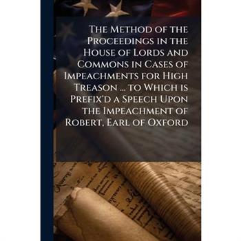 The Method of the Proceedings in the House of Lords and Commons in Cases of Impeachments for High Treason ... to Which is Prefix'd a Speech Upon the Impeachment of Robert, Earl of Oxford