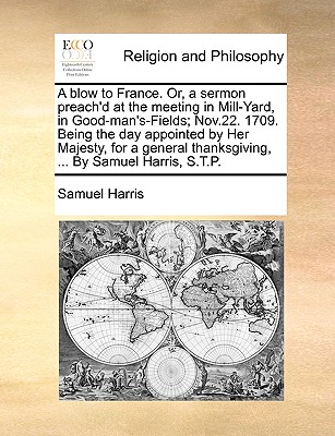 A Blow to France. Or, a Sermon Preach’d at the Meeting in Mill-Yard, in Good-Man’s-Fields; Nov.22. 1709. Being the Day Appointed by Her Majesty, for a General Thanksgiving, ... by Samuel Harris, S.T.P