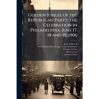 Golden Jubilee of the Republican Party; the Celebration in Philadelphia, June 17, 18 and 19, 1906