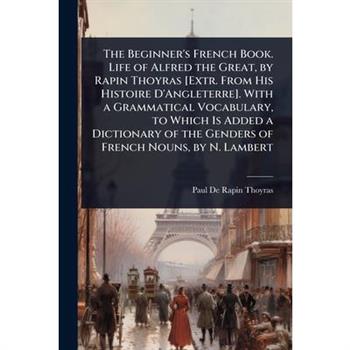 The Beginner’s French Book. Life of Alfred the Great, by Rapin Thoyras [Extr. From His Histoire D’Angleterre]. With a Grammatical Vocabulary, to Which Is Added a Dictionary of the Genders of French No