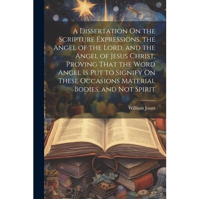 A Dissertation On the Scripture Expressions, the Angel of the Lord, and the Angel of Jesus Christ, Proving That the Word Angel Is Put to Signify On These Occasions Material Bodies, and Not Spirit