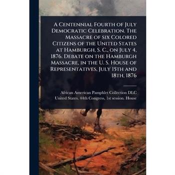 A Centennial Fourth of July Democratic Celebration. The Massacre of six Colored Citizens of the United States at Hamburgh, S. C., on July 4, 1876. Debate on the Hamburgh Massacre, in the U. S. House o