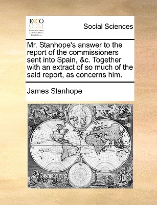 Mr. Stanhope’s Answer to the Report of the Commissioners Sent Into Spain, &c. Together with an Extract of So Much of the Said Report, as Concerns Him.