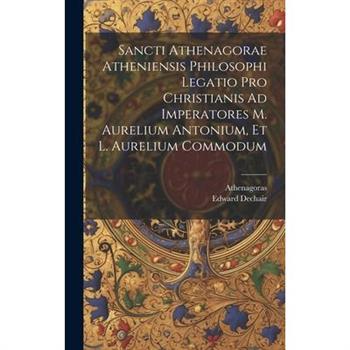 Sancti Athenagorae Atheniensis Philosophi Legatio Pro Christianis Ad Imperatores M. Aurelium Antonium, Et L. Aurelium Commodum