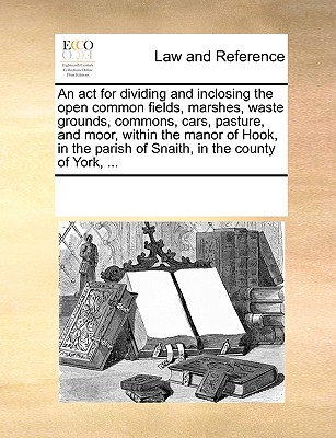 An act for dividing and inclosing the open common fields, marshes, waste grounds, commons, cars, pasture, and moor, within the manor of Hook, in the parish of Snaith, in the county of York, ...