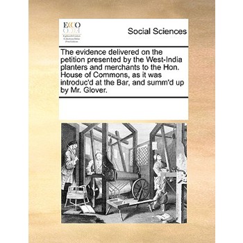 The evidence delivered on the petition presented by the West-India planters and merchants to the Hon. House of Commons, as it was introduc’d at the Bar, and summ’d up by Mr. Glover.