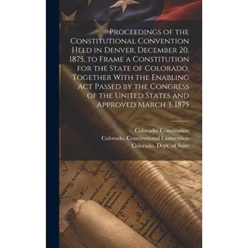 Proceedings of the Constitutional Convention Held in Denver, December 20, 1875, to Frame a Constitution for the State of Colorado, Together With the Enabling act Passed by the Congress of the United S
