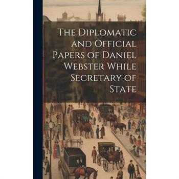 The Diplomatic and Official Papers of Daniel Webster While Secretary of State