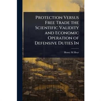 Protection Versus Free Trade the Scientific Validity and Economic Operation of Defensive Duties In