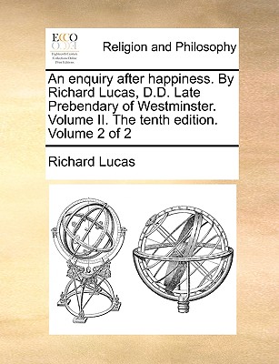 An Enquiry After Happiness. by Richard Lucas, D.D. Late Prebendary of Westminster. Volume II. the Tenth Edition. Volume 2 of 2