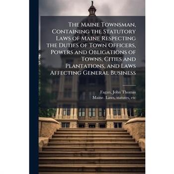 The Maine Townsman, Containing the Statutory Laws of Maine Respecting the Duties of Town Officers, Powers and Obligations of Towns, Cities and Plantations, and Laws Affecting General Business