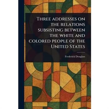 Three Addresses on the Relations Subsisting Between the White and Colored People of the United States