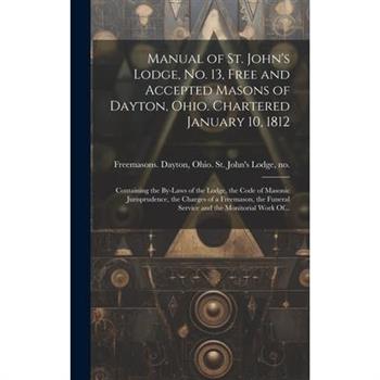 Manual of St. John's Lodge, No. 13, Free and Accepted Masons of Dayton, Ohio. Chartered January 10, 1812; Containing the By-laws of the Lodge, the Code of Masonic Jurisprudence, the Charges of a Freem Manual of St. John's Lodge, No. 13, Free and Accepted Masons of Dayton, Ohio. Chartered January 10, 1812; Containing the By-laws of the Lodge, the Code of Masonic Jurisprudence, the Charges of a Freem