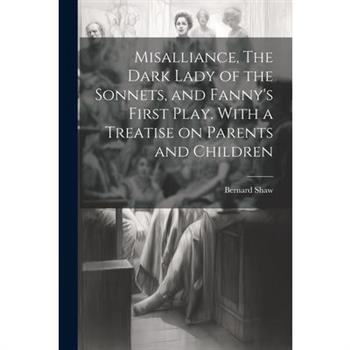 Misalliance, The Dark Lady of the Sonnets, and Fanny's First Play. With a Treatise on Parents and Children Misalliance, The Dark Lady of the Sonnets, and Fanny's First Play. With a Treatise on Parents and Children