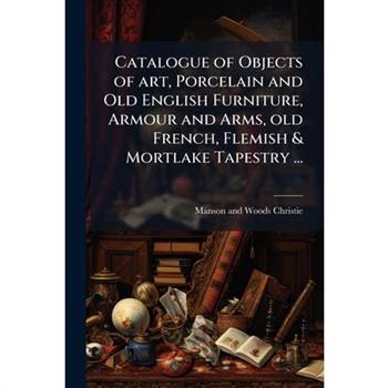 Catalogue of Objects of art, Porcelain and Old English Furniture, Armour and Arms, old French, Flemish & Mortlake Tapestry ...