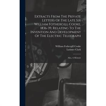 Extracts From The Private Letters Of The Late Sir William Fothergill Cooke, 1836-39, Relating To The Invention And Development Of The Electric Telegraph