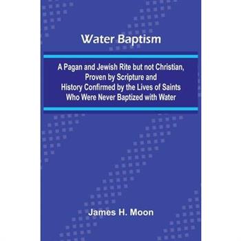 Water Baptism; A Pagan And Jewish Rite But Not Christian, Proven By Scripture And History Confirmed By The Lives Of Saints Who Were Never Baptized With Water