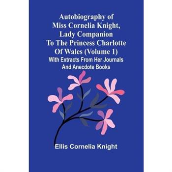 Autobiography Of Miss Cornelia Knight, Lady Companion To The Princess Charlotte Of Wales (Volume 1) With Extracts From Her Journals And Anecdote Books