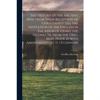 The History of the Ancient Irish From Their Reception of Christianity Till the Invitation of the English in the Reign of Henry the Second, Tr. From the Orig. Irish [Book 2] With Amendments [By D. O’co