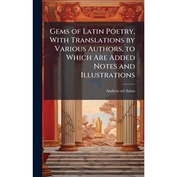 Gems of Latin Poetry, With Translations by Various Authors, to Which Are Added Notes and Illustrations