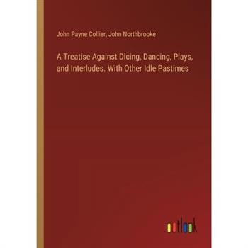 A Treatise Against Dicing, Dancing, Plays, and Interludes. With Other Idle Pastimes