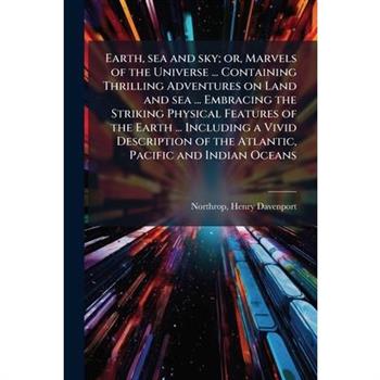 Earth, sea and sky; or, Marvels of the Universe ... Containing Thrilling Adventures on Land and sea ... Embracing the Striking Physical Features of the Earth ... Including a Vivid Description of the A