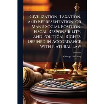 Civilization, Taxation, and Representation; or Man's Social Position, Fiscal Responsibility, and Political Rights, Defined in Accordance With Natural Law