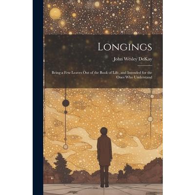 Longings; Being a Few Leaves Out of the Book of Life, and Intended for the Ones Who Understand Longings; Being a Few Leaves Out of the Book of Life, and Intended for the Ones Who Understand
