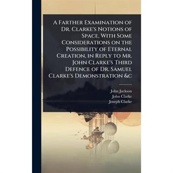 A Farther Examination of Dr. Clarke’s Notions of Space, With Some Considerations on the Possibility of Eternal Creation, in Reply to Mr. John Clarke’s Third Defence of Dr. Samuel Clarke’s Demonstratio