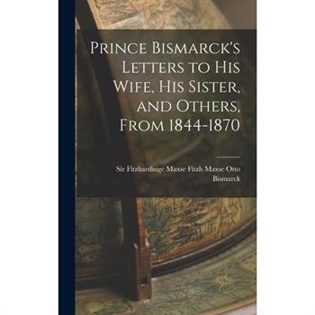 Prince Bismarck’s Letters to His Wife, His Sister, and Others, From 1844-1870