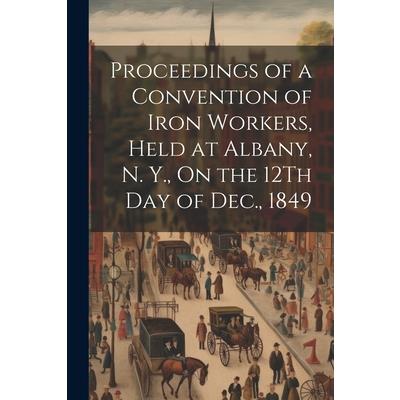 Proceedings of a Convention of Iron Workers, Held at Albany, N. Y., On the 12Th Day of Dec., 1849