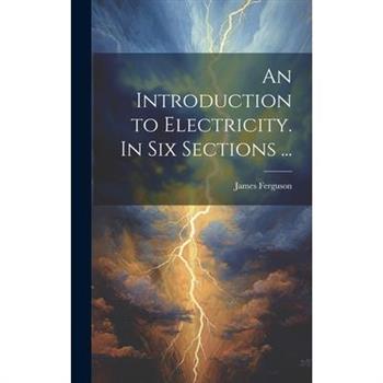 An Introduction to Electricity. In Six Sections ...