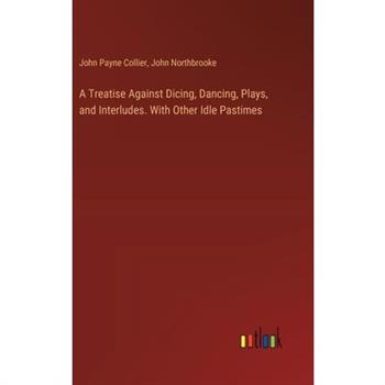 A Treatise Against Dicing, Dancing, Plays, and Interludes. With Other Idle Pastimes
