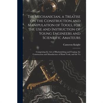 The Mechanician, a Treatise on the Construction and Manipulation of Tools, for the use and Instruction of Young Engineers and Scientific Amateurs; Comprising the Arts of Blacksmithing and Forging; the