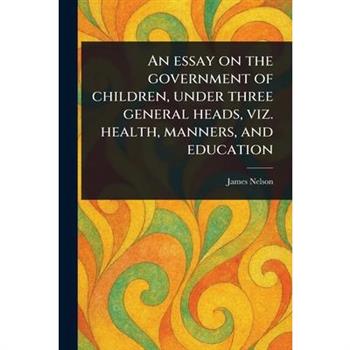 An Essay on the Government of Children, Under Three General Heads, Viz. Health, Manners, and Education