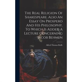 The Real Religion Of Shakespeare. Also An Essay On Prospero And His Philosophy. To Which Is Added A Lecture Concerning Jacob Behmen