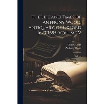 The Life and Times of Anthony Wood, Antiquary, of Oxford 1623-1695, Volume V